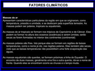 Massas de ar
Apresentam características particulares da região em que se originaram, como
temperatura, pressão e umidade, e se deslocam pela superfície terrestre. As
massas podem ser polares, tropicais ou equatoriais.
As massas de ar tropicais se formam nos trópicos de Capricórnio e de Câncer. Elas
podem se formar na altura dos oceanos (oceânicas) e serem úmidas; serão
secas se forem formadas no interior dos continentes (continental).
As massas polares são frias. Isto porque elas se formam em regiões de baixas
temperaturas, como o nome já diz, nas regiões polares. Elas também são secas,
visto que as baixas temperaturas não possibilitam uma forte evaporação das
águas.
As massas equatoriais são quentes, se formam próximas a linha do Equador. O
encontro de duas massas, geralmente uma fria e outra quente, dá-se o nome de
frente. Quando elas se encontram ocorre as chuvas e o tempo muda.
FATORES CLIMÁTICOSFATORES CLIMÁTICOS
 