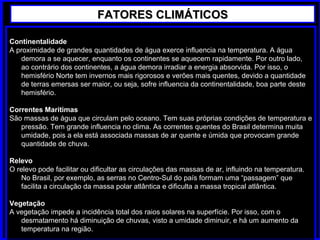 Continentalidade
A proximidade de grandes quantidades de água exerce influencia na temperatura. A água
demora a se aquecer, enquanto os continentes se aquecem rapidamente. Por outro lado,
ao contrário dos continentes, a água demora irradiar a energia absorvida. Por isso, o
hemisfério Norte tem invernos mais rigorosos e verões mais quentes, devido a quantidade
de terras emersas ser maior, ou seja, sofre influencia da continentalidade, boa parte deste
hemisfério.
Correntes Marítimas
São massas de água que circulam pelo oceano. Tem suas próprias condições de temperatura e
pressão. Tem grande influencia no clima. As correntes quentes do Brasil determina muita
umidade, pois a ela está associada massas de ar quente e úmida que provocam grande
quantidade de chuva.
Relevo
O relevo pode facilitar ou dificultar as circulações das massas de ar, influindo na temperatura.
No Brasil, por exemplo, as serras no Centro-Sul do país formam uma “passagem” que
facilita a circulação da massa polar atlântica e dificulta a massa tropical atlântica.
Vegetação
A vegetação impede a incidência total dos raios solares na superfície. Por isso, com o
desmatamento há diminuição de chuvas, visto a umidade diminuir, e há um aumento da
temperatura na região.
FATORES CLIMÁTICOSFATORES CLIMÁTICOS
 