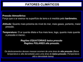Pressão AtmosféricaPressão Atmosférica
Força que o ar exerce na superfície da terra e é medida pelo barômetro.
Altitude: Quanto mais próxima do nível do mar, mais gases, portanto, maior
pressão.
Temperatura: O ar quente dilata e fica mais leve, logo, quanto mais quente
a pressão é menor.
Regiões EQUATORIAIS baixa pressãoRegiões EQUATORIAIS baixa pressão
Regiões POLARES alta pressão.Regiões POLARES alta pressão.
Os deslocamentos dessas massas ocorrem de uma área de alta pressão (Baixa
temperatura e alta densidade) para uma área de baixa pressão (Temperatura
alta e densidade baixa)
FATORES CLIMÁTICOSFATORES CLIMÁTICOS
 