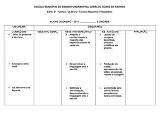 ESCOLA MUNICIPAL DE ENSINO FUNDAMENTAL GERALDO GOMES DE BARROS

                              Série: 2ª Turmas: “A, B e C” Turnos: Matutino e Vespertino



                                PLANO DE ENSINO – 2011 _____________ II UNIDADE

    DISCIPLINA                                                    GEOGRAFIA

  CONTEÚDOS             OBJETIVO GERAL        OBJETIVO ESPECÍFICO             ESTRATÉGIAS             AVALIAÇÃO
• Jeito de pessoas                             • Ampliar o                   • Leitura de
  e de viver                                     conhecimento a                imagens,
                                                 respeito das                  desenhos,
                                                 especificidades de            pinturas,
                                                 cada um.                      trabalhos em
                                                                               grupos.




•   Crianças como                              •   Desenvolver a             •   Produção de
    você                                           linguagem oral e              textos,
                                                   escrita.                      apresentação de
                                                                                 vídeo, pesquisas,
                                                                                 recorte e colagem.




•   As pessoas e os                            •   Estimula a                •   Caminhada pelo
    lugares                                        socialização,                 bairro, leitura,
                                                   desenvolvendo a               pesquisa em
                                                   linguagem oral e              livros e revistas.
                                                   escrita.
 
