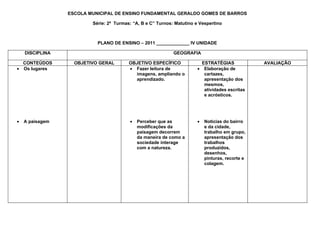 ESCOLA MUNICIPAL DE ENSINO FUNDAMENTAL GERALDO GOMES DE BARROS

                         Série: 2ª Turmas: “A, B e C” Turnos: Matutino e Vespertino



                           PLANO DE ENSINO – 2011 _____________ IV UNIDADE

    DISCIPLINA                                               GEOGRAFIA

  CONTEÚDOS        OBJETIVO GERAL        OBJETIVO ESPECÍFICO              ESTRATÉGIAS             AVALIAÇÃO
• Os lugares                             • Fazer leitura de             • Elaboração de
                                           imagens, ampliando o            cartazes,
                                           aprendizado.                    apresentação dos
                                                                           mesmos,
                                                                           atividades escritas
                                                                           e acrósticos.




•   A paisagem                           •   Perceber que as            •   Noticias do bairro
                                             modificações da                e da cidade,
                                             paisagem decorrem              trabalho em grupo,
                                             da maneira de como a           apresentação dos
                                             sociedade interage             trabalhos
                                             com a natureza.                produzidos,
                                                                            desenhos,
                                                                            pinturas, recorte e
                                                                            colagem.
 