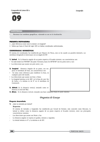 208 PASCUAL SACO
OLIVEROS
Compendio de Letras III-A Geografía
CAPÍTULO
09
COMPETENCIAS
• Reconoce las coordenas geográficas, valorando su uso en la localización.
PREGUNTA MOTIVADORA
1. ¿Qué diferencia existe entre la latitud y la longitud?
2. Sabías que hasta el final del siglo XIX no habían coordenadas uniformizadas.
COORDENADAS GEOGRÁFICAS
El sistema de coordenadas fue establecido por Hiparco de Nicea, esto se da cuando un paralelo (latitud) y un
meridiano (longitud) se entrecruzan con un ángulo de 90°.
1. Latitud. Es la distancia angular de un punto respecto al Ecuador terrestre, sus características son:
• Se mide desde los 0°00′000′′ (Ecuador Terrestre), hasta los 90°00′00′′ (en los polos norte y sur)
• Las direcciones que asume son polo norte y sur.
2. Longitud. Distancia Angular de un punto, con res-
pecto al meridiano de base, sus características son:
• Se toma como referencia para establecer la hora, en
cualquier parte del mundo.
• Las direcciones que asume son Este y Oeste.
• La longitud máxima es de 180°, en la líena de cam- bio
de fecha y la mínima es de 0° en el meridiano de
Greenwich.
3. Altitud. Es la distancia vertical, tomando como re-
ferencia al nivel del Mar.
4. Altura. Es la distancia vertical, tomando una base cualquiera hasta el punto máximo.
Pregunta desarrollada
1. ¿Qué se entiende por latitud?
Respuesta:
El sistema de latitudes y longitudes fue establecido por Gerard de Kremer, más conocido como Hercator, la
latitud se define como la distancia angular de un punto respecto al Ecuador terrestre, entre sus principales
características tenemos:
- Las direcciones que asume son Norte y Sur
- La distancia angular se expresa en grados, minutos y segundos.
- La latitud mínima es 0° y la máxima es de 90°.
 