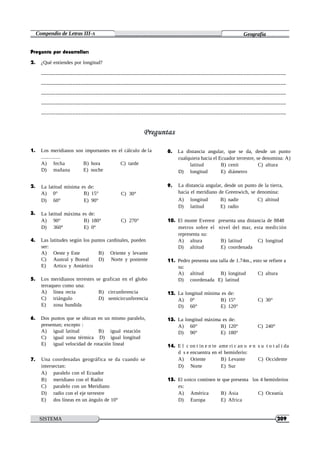 Compendio de Letras III-A Geografía
La latitud mínima es de:
A) 0° B) 15° C) 30°
9. La distancia angular, desde un punto de la tierra,
hacia el meridiano de Greenwich, se denomina:
D) 60° E) 90° A) longitud B) nadir C) altitud
D) latitud E) radio
La latitud máxima es de:
A) 90° B) 180° C) 270° 10. El monte Everest presenta una distancia de 8848
D) 360° E) 0° metros sobre el nivel del mar, esta medición
representa su:
7. Una coordenadas geográfica se da cuando se A) Oriente B) Levante C) Occidente
intersectan: D) Norte E) Sur
A) paralelo con el Ecuador
B) meridiano con el Radio 15. El unico continen te que presenta los 4 hemisferios
C) paralelo con un Meridiano es:
D) radio con el eje terrestre A) América B) Asia C) Oceanía
E) dos líneas en un ángulo de 10° D) Europa E) Africa
SISTEMA
HELICOIDAL
209
Pregunta por desarrollar:
2. ¿Qué entiendes por longitud?
______________________________________________________________________________________
______________________________________________________________________________________
______________________________________________________________________________________
______________________________________________________________________________________
______________________________________________________________________________________
1. Los meridianos son importantes en el cálculo de la
.............
A) fecha B) hora C) tarde
D) mañana E) noche
2.
8. La distancia angular, que se da, desde un punto
cualquiera hacia el Ecuador terrestre, se denomina: A)
latitud B) cenit C) altura
D) longitud E) diámetro
3.
4. Las latitudes según los puntos cardinales, pueden
ser:
A) Oeste y Este B) Oriente y levante
C) Austral y Boreal D) Norte y poniente
E) Artico y Antártico
5. Los meridianos terrestes se grafican en el globo
terraqueo como una:
A) línea recta B) circunferencia
C) triángulo D) semicircunferencia
E) zona hundida
6. Dos puntos que se ubican en un mismo paralelo,
presentan; excepto :
A) igual latitud B) igual estación
C) igual zona térmica D) igual longitud
E) igual velocidad de rotación lineal
A) altura B) latitud C) longitud
D) altitud E) coordenada
11. Pedro presenta una talla de 1.74m., esto se refiere a
su:
A) altitud B) longitud C) altura
D) coordenada E) latitud
12. La longitud mínima es de:
A) 0° B) 15° C) 30°
D) 60° E) 120°
13. La longitud máxima es de:
A) 60° B) 120° C) 240°
D) 90° E) 180°
14. E l c on t in e n te ame ri c an o e n s u t o t al i da
d s e encuentra en el hemisferio:
 