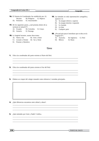 210 PASCUAL SACO
OLIVEROS
Compendio de Letras III-A
Geografía
16. El Sistema de Coordenadas fue establecido por: A)
Hecateo B) Pitágoras C) Hiparco
D) Ptolomeo E) Anaximandro
17. De los siguientes paises, ¿cuál presenta dentro de su
territorio la latitud 0°?.
A) Ecuador B) Colombia C) Conyo
D) Somalin E) Noruega
18. La longitud terrestre, asume direcciones:
A) Norte y Sur B) Este y Oeste
C) Levante y Oriente D) Sur y Oeste
E) Ponente y Demótico
19. Las latitudes en toda representación cartográfica,
aparecen en:
A) Su margen inferior y superior
B) Su margen derecho e izquierdo
C) La leyenda
D) La base
E) Cualquier parte
20. ¿Por qué país pasa el meridiano que se ubica en la
longitud 0°?.
A) Australia B) Inglaterra C) Perú
D) México E) Rusia
1. Ubica las coordenadas del punto extremo al Norte del Perú
2. Ubica las coordenadas del punto extremo al Sur del Perú
3. Elabora un croquis del colegio tomando como referencia 2 avenidas principales.
4. ¿Qué diferencias encuentras entre altitud y altura?.
5. ¿Qué entiendes por Cenit y Nadir?. Gráfica.
 