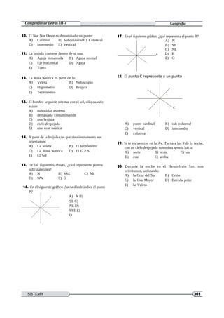 SISTEMA
HELICOIDAL
201
Compendio de Letras III-A Geografía
10. El Nor Nor Oeste es denominado un punto:
A) Cardinal B) Subcolateral C) Colateral
D) Intermedio E) Vertical
11. La brujula contiene dentro de si una:
A) Aguja inmantada B) Aguja normal
C) Eje horizontal D) Aguja
E) Tijera
12. La Rosa Naútica es parte de la:
17. En el siguiente gráfico ¿qué representa el punto B?
A) N
B) SE
C) NE
B D) E
E) O
18. El punto C representa a un punto
A) Veleta B) Nefoscopio
C) Higrómetro D) Brújula
E) Termómetro
13. El hombre se puede orientar con el sol, sólo cuando
existe:
A) nubosidad extrema
B) demasiada contaminación
C) una brujula
D) cielo despejado
E) una rosa naútica
14. A parte de la brújula con que otro instrumento nos
orientamos:
A) La veleta B) El termómetro
C) La Rosa Naútica D) El G.P.S.
E) El Sol
15. De las siguientes claves, ¿cuál representa puntos
subcolaterales?
A) N B) SSE C) NE
D) NW E) O
16. En el siguiente gráfico ¿hacia dónde indica el punto
P?
C
A) punto cardinal B) sub colateral
C) vertical D) intermedio
E) colateral
19. Si te encuentras en la Av. Tacna a las 8 de la noche,
con un cielo despejado tu sombra apunta hacia:
A) norte B) oeste C) sur
D) este E) arriba
20. Durante la noche en el Hemisferio Sur, nos
orientamos, utilizando:
A) la Cruz del Sur B) Orión
C) la Osa Mayor D) Estreda polar
E) la Veleta
P A) N B)
SE C)
NE D)
SSE E)
O
 