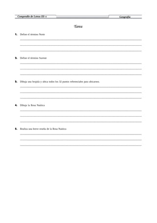 Compendio de Letras III-A Geografía
1. Define el término Norte
_______________________________________________________________________________________
_______________________________________________________________________________________
_______________________________________________________________________________________
2. Define el término Sureste
_______________________________________________________________________________________
_______________________________________________________________________________________
_______________________________________________________________________________________
3. Dibuja una brujula y ubica todos los 32 puntos referenciales para ubicarnos.
_______________________________________________________________________________________
_______________________________________________________________________________________
_______________________________________________________________________________________
4. Dibuja la Rosa Naútica
_______________________________________________________________________________________
_______________________________________________________________________________________
_______________________________________________________________________________________
5. Realiza una breve reseña de la Rosa Naútica
_______________________________________________________________________________________
_______________________________________________________________________________________
_______________________________________________________________________________________
 