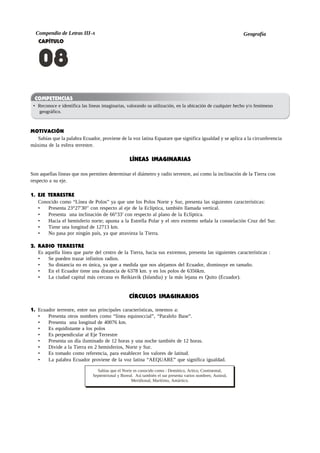 Compendio de Letras III-A Geografía
CAPÍTULO
08
COMPETENCIAS
• Reconoce e identifica las lineas imaginarias, valorando su utilización, en la ubicación de cualquier hecho y/o fenómeno
geográfico.
MOTIVACIÓN
Sabías que la palabra Ecuador, proviene de la voz latina Equatare que significa igualdad y se aplica a la circunferencia
máxima de la esfera terrestre.
LÍNEAS IMAGINARIAS
Son aquellas líneas que nos permiten determinar el diámetro y radio terrestre, así como la inclinación de la Tierra con
respecto a su eje.
1. EJE TERRESTRE
Conocido como “Línea de Polos” ya que une los Polos Norte y Sur, presenta las siguientes características:
• Presenta 23°27′30′′ con respecto al eje de la Eclíptica, también llamada vertical.
• Presenta una inclinación de 66°33′ con respecto al plano de la Eclíptica.
• Hacia el hemisferio norte; apunta a la Estrella Polar y el otro extremo señala la constelación Cruz del Sur.
• Tiene una longitud de 12713 km.
• No pasa por ningún país, ya que atravieza la Tierra.
2. RADIO TERRESTRE
Es aquella línea que parte del centro de la Tierra, hacia sus extremos, presenta las siguientes características :
• Se pueden trazar infinitos radios.
• Su distancia no es única, ya que a medida que nos alejamos del Ecuador, disminuye en tamaño.
• En el Ecuador tiene una distancia de 6378 km. y en los polos de 6356km.
• La ciudad capital más cercana es Reikiavik (Islandia) y la más lejana es Quito (Ecuador).
CÍRCULOS IMAGINARIOS
1. Ecuador terrestre, entre sus principales características, tenemos a:
• Presenta otros nombres como “línea equinoccial”, “Paralelo Base”.
• Presenta una longitud de 40076 km.
• Es equidistante a los polos
• Es perpendicular al Eje Terrestre
• Presenta un día iluminado de 12 horas y una noche también de 12 horas.
• Divide a la Tierra en 2 hemisferios, Norte y Sur.
• Es tomado como referencia, para establecer los valores de latitud.
• La palabra Ecuador proviene de la voz latina “AEQUARE” que significa igualdad.
Sabías que el Norte es conocido como : Demótico, Artico, Continental,
Septentrional y Boreal. Así también el sur presenta varios nombres; Austral,
Meridional, Marítimo, Antártico.
 