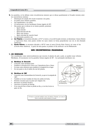 Compendio de Letras III-A Geografía
204 PASCUAL SACO
OLIVEROS
2. Los paralelos, se les definen como circunferencias menores que se ubican paralelamente al Ecuador terrestre, entre
las características tenemos:
• Disminuyen de tamaño del círculo ecuatorial a los polos.
• Se puede trazar infinitos paralelos.
• Son equidistantes a los polos.
• Al intersectarse con los merideanos forman ángulos de 90°.
• Dos puntos que se ubican en un mismo paralelo, presentan:
- Igual latitud
- Igual estación
- Igual duración del día
- Igual zona térmica
- Igual velocidad de rotación lineal
• Los principales paralelos son:
a) Los Trópicos, se encuentran ubicados a 23°27′ al norte y al sur del Ecuador terrestre, se denominan: Cáncer (Norte)
y Capricornio (Sur), estos puntos reciben los rayos solares en forma perpendicular una vez al año (llamado
Solsticios).
b) Círculo Polares, se encuentra ubicados a 66°33′ tanto al norte (Círculo Polar Ártico), así como al Sur
(Círculo Polar Antártico). A partir de estos puntos se produce el día artificial o sol de Medianoche.
SEMI CIRCUNFERENCIAS IMAGINARIAS
1. LOS MENDIANES
Son considerados como semicircunferencias que recorren el planeta de polo a polo, se pueden trazar infinitos
Meridianos. Al encontrarse con los paralelos forman ángulos de 90°. Los principales meridianos son:
a) Meridiano de Grenwich
• Conocido como meridiano base.
• Establece la división de la Tierra con 2 hemisferios Este u Oeste.
• Se toma como referencia para establecer la longitud de un lugar.
• En este punto se da el medio día real del planeta.
-h
Martes
N
Lunes
Meridiano
de Greenwich
(12 h)
+h
b) Meridiano de 180°
• Conocido como Antimeridiano de Grenwich, ya que es la antipoda de
180°.
• También se le da el nombre de línea de cambio de fecha.
• Presenta curvatura para no pasar por ninguna isla.
• Reconoce el Océano Pacífico.
• Atravieza el Estrecho de Bering.
• Si se cruza de Este a Oeste se pierde un día, y si se da al reves se
gana un día.
W
-h
M. de Cambio
de Fecha (24 h) S
+h E
El Oeste es conocido también como: Occidente y Ponente, así como el
Este es conocido como Oriente y Levante.
 