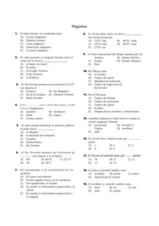 1. El radio terrestre, es considerado como:
A) Círculo imaginario
B) Diámetro terrestre
C) Línea imaginaria
D) Semicírculo imaginario
E) Un punto cualquiera
2. El radio presenta su longitud máxima entre el
centro de la Tierra y _________________.
A) el trópico de carcel.
B) los polos.
C) el Ecuador Terrestre.
D) el Eje Terrestre.
E) la Eclíptica.
3. El Eje Terrestre presenta una inclinación de 23°27’
con repsecto al:
A) Eclíptica B) Eje Magnético
C) Eje de la Eclíptica D) Diámetro Terrestre
E) Radio Terrestre
4. L o s . . . . . . . . . s o n c o ns i d e r a d o s c o mo
l í n e a s imaginarias:
A) paralelos B) mendianos
C) radios D) trópico
E) círculos polares
5. El radio terrestre disminuye su distancia, desde el
Ecuador hacia : ____________
A) el diámetro
B) el meridiano de Greenwich
C) los polos
D) Antimeridiano
E) Eje Terrestre
6. El Eje Ter restre presenta una inclinación de
................ con respecto a la Eclíptica.
8. El Círculo Polar Artíco se ubica a ___ _______
del Círculo Ecuatorial.
A) 23°27’ este B) 66°33’ oeste
C) 23°27 norte D) 66°33’ norte
E) 27°23’ sur
9. La línea internacional del tiempo atravieza por: A)
América B) Océano Pacífico
C) Europa D) Océano Atlántico
E) Perú
10. Por México pasa:
A) el Ecuador
B) Trópico de Cáncer
C) Meridiano de Greenwich
D) Trópico de Capricornio E)
Eje terrestre
11. Por el Perú pasa:
A) Trópico de Géminis
B) Trópico de Capricornio
C) Trópico de Cáncer
D) Ecuador
E) Ninguna de las circulares y semicirculares
12. Colombia, Indonesia y Gabar tienen en común un
círculo imaginario llamado:
A) eje terrestre B) Ecuador C)
Trópico D) meridiano
E) radio
13. El Círculo Polar Ántártico pasa por ...................
países:
A) 1 B) 2 C) 3
D) 0 E) 4
14. El Círculo Ecuatorial pasa por ........ países
A) 90° B) 66°33’ C) 23° 27’ A) 10 B) 11 C) 12
D) 33° E) 10°5’ D) 13 E) 14
7. No corresponden a las características de los
paralelos:
A) Se trazan verticalmente
B) Forman ángulos rectos con los meridianos
C) Son equidestantes al Ecuador
D) Su tamaño es directamente proporcional a la
latitud
E) Su tamaño es directamente proporcional a
la longitud
15. El norte es conocido también como:
A) occidente B) oriente C) austral
D) septentrional E) levante
16. El occidente es conocido también como:
A) norte B) sur C) este
D) oeste E) oriente
 