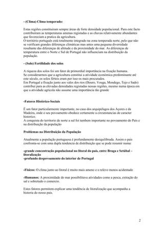- (Clima) Clima temperado:
Estas regiões constituiram sempre áreas de forte densidade populacional. Para este facto
contribuíram as temperaturas amenas registadas e as chuvas relativamente abundantes
que favoreciam a pratica da agricultura.
O território português está totalmente integrado na zona temperada norte, pelo que não
se verificam grandes diferenças climáticas mas antes uma pequena diversidade
resultante das diferenças de altitude e da proximidade do mar. As diferenças de
temperatura entre o Norte e Sul de Portugal não influenciam na distribuição da
população.
- (Solo) Fertilidade dos solos
A riqueza dos solos foi um fator de primordial importância na fixação humana.
Se considerarmos que a agricultura constitui a atividade económica predominante até
este século, os solos férteis eram por isso os mais procurados.
Em Portugal a fixação junto aos vales dos rios (Douro, Vouga, Mondego, Tejo e Sado)
contribui para as elevadas densidades registadas nessas regiões, mesmo numa época em
que a atividade agrícola não assume uma importância tão grande
-Fatores Histórico-Sociais
É um fator particularmente importante, no caso dos arquipelagos dos Açores e da
Madeira, onde o seu povoamento obedece certamente a circunstancias de caracter
historico.
A conquista do territorio de norte a sul foi tambem importante no povoamento do País e
na distribuição da população
Problemas na Distribuição da População
Atualmente a população portuguesa é profundamente desiquilibrada. Assim o pais
confronta-se com uma dupla tendencia de distribuição que se pode resumir numa:
-grande concentração populacional no litoral do país, entre Braga e Setúbal –
litoralização
-profundo despovoamento do interior de Portugal
-Fisicos: O clima junto ao litoral é muito mais ameno e o relevo menos acidentado
-Humanos: A proximidade do mar possibilitava atividades como a pesca, extração do
sal e sobretudo o comercio.
Estes fatores permitem explicar uma tendência de litoralização que acompanha a
historia do nosso pais.
2
 
