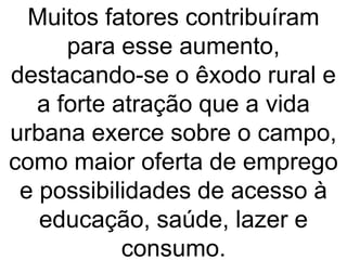 Muitos fatores contribuíram
para esse aumento,
destacando-se o êxodo rural e
a forte atração que a vida
urbana exerce sobre o campo,
como maior oferta de emprego
e possibilidades de acesso à
educação, saúde, lazer e
consumo.
 