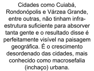 Cidades como Cuiabá,
Rondonópolis e Várzea Grande,
entre outras, não tinham infra-
estrutura suficiente para absorver
tanta gente e o resultado disse é
perfeitamente visível na paisagem
geográfica. É o crescimento
desordenado das cidades, mais
conhecido como macrosefalia
(inchaço) urbana.
 