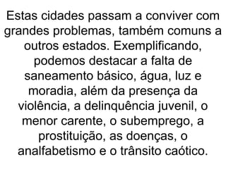 Estas cidades passam a conviver com
grandes problemas, também comuns a
outros estados. Exemplificando,
podemos destacar a falta de
saneamento básico, água, luz e
moradia, além da presença da
violência, a delinquência juvenil, o
menor carente, o subemprego, a
prostituição, as doenças, o
analfabetismo e o trânsito caótico.
 