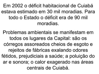 Em 2002 o déficit habitacional de Cuiabá
estava estimado em 30 mil moradias. Para
todo o Estado o déficit era de 90 mil
moradias.
Problemas ambientais se manifestam em
todos os lugares da Capital: são os
córregos assoreados cheios de esgoto e
rejeitos de fábricas exalando odores
fétidos, prejudiciais a saúde; a poluição do
ar e sonora; o calor exagerado nas áreas
centrais de Cuiabá.
 