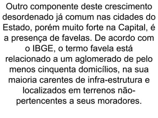 Outro componente deste crescimento
desordenado já comum nas cidades do
Estado, porém muito forte na Capital, é
a presença de favelas. De acordo com
o IBGE, o termo favela está
relacionado a um aglomerado de pelo
menos cinquenta domicílios, na sua
maioria carentes de infra-estrutura e
localizados em terrenos não-
pertencentes a seus moradores.
 