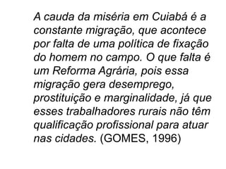 A cauda da miséria em Cuiabá é a
constante migração, que acontece
por falta de uma política de fixação
do homem no campo. O que falta é
um Reforma Agrária, pois essa
migração gera desemprego,
prostituição e marginalidade, já que
esses trabalhadores rurais não têm
qualificação profissional para atuar
nas cidades. (GOMES, 1996)
 