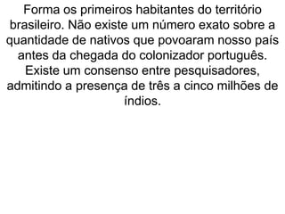 Forma os primeiros habitantes do território
brasileiro. Não existe um número exato sobre a
quantidade de nativos que povoaram nosso país
antes da chegada do colonizador português.
Existe um consenso entre pesquisadores,
admitindo a presença de três a cinco milhões de
índios.
 