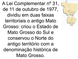 A Lei Complementar nº 31,
de 11 de outubro de 1977,
dividiu em duas faixas
territoriais o antigo Mato
Grosso: criou o Estado de
Mato Grosso do Sul e
conservou o Norte do
antigo território com a
denominação histórica de
Mato Grosso.
 