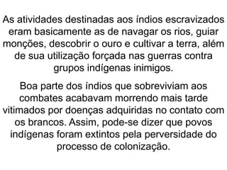 As atividades destinadas aos índios escravizados
eram basicamente as de navagar os rios, guiar
monções, descobrir o ouro e cultivar a terra, além
de sua utilização forçada nas guerras contra
grupos indígenas inimigos.
Boa parte dos índios que sobreviviam aos
combates acabavam morrendo mais tarde
vitimados por doenças adquiridas no contato com
os brancos. Assim, pode-se dizer que povos
indígenas foram extintos pela perversidade do
processo de colonização.
 