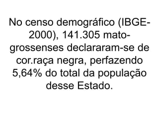 No censo demográfico (IBGE-
2000), 141.305 mato-
grossenses declararam-se de
cor.raça negra, perfazendo
5,64% do total da população
desse Estado.
 
