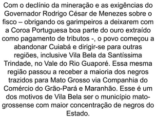 Com o declínio da mineração e as exigências do
Governador Rodrigo César de Menezes sobre o
fisco – obrigando os garimpeiros a deixarem com
a Coroa Portuguesa boa parte do ouro extraído
como pagamento de tributos -, o povo começou a
abandonar Cuiabá e dirigir-se para outras
regiões, inclusive Vila Bela da Santíssima
Trindade, no Vale do Rio Guaporé. Essa mesma
região passou a receber a maioria dos negros
trazidos para Mato Grosso via Companhia do
Comércio do Grão-Pará e Maranhão. Esse é um
dos motivos de Vila Bela ser o município mato-
grossense com maior concentração de negros do
Estado.
 