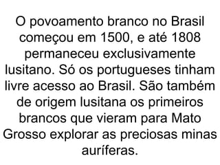 O povoamento branco no Brasil
começou em 1500, e até 1808
permaneceu exclusivamente
lusitano. Só os portugueses tinham
livre acesso ao Brasil. São também
de origem lusitana os primeiros
brancos que vieram para Mato
Grosso explorar as preciosas minas
auríferas.
 