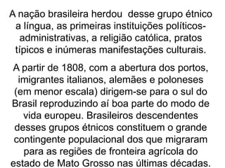 A nação brasileira herdou desse grupo étnico
a língua, as primeiras instituições políticos-
administrativas, a religião católica, pratos
típicos e inúmeras manifestações culturais.
A partir de 1808, com a abertura dos portos,
imigrantes italianos, alemães e poloneses
(em menor escala) dirigem-se para o sul do
Brasil reproduzindo aí boa parte do modo de
vida europeu. Brasileiros descendentes
desses grupos étnicos constituem o grande
contingente populacional dos que migraram
para as regiões de fronteira agrícola do
estado de Mato Grosso nas últimas décadas.
 