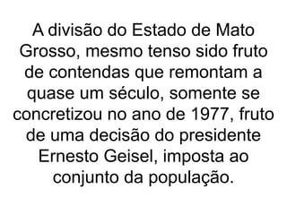 A divisão do Estado de Mato
Grosso, mesmo tenso sido fruto
de contendas que remontam a
quase um século, somente se
concretizou no ano de 1977, fruto
de uma decisão do presidente
Ernesto Geisel, imposta ao
conjunto da população.
 