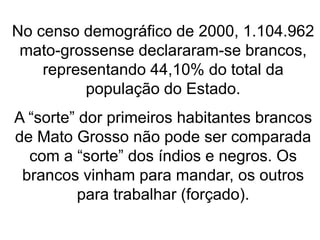 No censo demográfico de 2000, 1.104.962
mato-grossense declararam-se brancos,
representando 44,10% do total da
população do Estado.
A “sorte” dor primeiros habitantes brancos
de Mato Grosso não pode ser comparada
com a “sorte” dos índios e negros. Os
brancos vinham para mandar, os outros
para trabalhar (forçado).
 