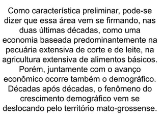 Como característica preliminar, pode-se
dizer que essa área vem se firmando, nas
duas últimas décadas, como uma
economia baseada predominantemente na
pecuária extensiva de corte e de leite, na
agricultura extensiva de alimentos básicos.
Porém, juntamente com o avanço
econômico ocorre também o demográfico.
Décadas após décadas, o fenômeno do
crescimento demográfico vem se
deslocando pelo território mato-grossense.
 