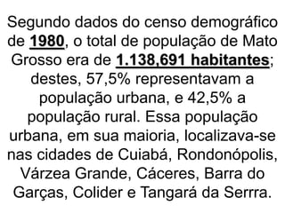 Segundo dados do censo demográfico
de 1980, o total de população de Mato
Grosso era de 1.138,691 habitantes;
destes, 57,5% representavam a
população urbana, e 42,5% a
população rural. Essa população
urbana, em sua maioria, localizava-se
nas cidades de Cuiabá, Rondonópolis,
Várzea Grande, Cáceres, Barra do
Garças, Colider e Tangará da Serrra.
 
