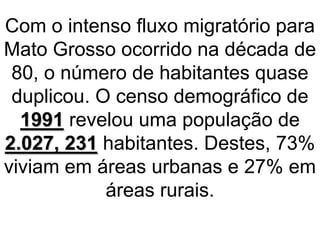Com o intenso fluxo migratório para
Mato Grosso ocorrido na década de
80, o número de habitantes quase
duplicou. O censo demográfico de
1991 revelou uma população de
2.027, 231 habitantes. Destes, 73%
viviam em áreas urbanas e 27% em
áreas rurais.
 