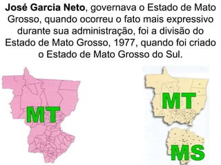 José Garcia Neto, governava o Estado de Mato
Grosso, quando ocorreu o fato mais expressivo
durante sua administração, foi a divisão do
Estado de Mato Grosso, 1977, quando foi criado
o Estado de Mato Grosso do Sul.
 