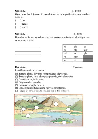 Questão 2 ( 1 ponto)
O conjunto das diferentes formas de terrenos da superfície terrestre recebe o
nome de:
( ) rios
( ) mares
( ) relevo
Questão 3 (1 ponto)
Descubra as formas de relevo, escreva suas características e identifique –as
no desenho abaixo.
_____________________
_____________________
_____________________
_____________________
_____________________
Questão 4 (2 pontos)
Identifique os tipos de relevo:
(1) Terreno plano, às vezes com pequenas elevações.
(2) Terreno plano, mais alto que a planície, com elevações.
(3) Grande elevação de terra.
(4) Conjunto de montanhas
(5) Pequena elevação de terra.
(6) Espaço plano situado entre morros e montanhas.
(7) Porção de terra cercada de água por todos os lados.
pa cha da
ní pla cie
nal to pla
ro mor
va le
 