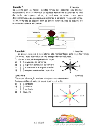 Questão 7- ( 1 ponto)
De acordo com os nossos estudos vimos que podemos nos orientar
observando a localização do sol. Ele aparece de manhã e esconde-se no final
da tarde. Aprendemos ainda, a posicionar o nosso corpo para
determinarmos os pontos cardeais utilizando o sol como referencial. Sendo
assim, complete os espaços com os pontos cardeais. Não se esqueça de
observar o nascente e o poente.
Questão 8 ( 1 ponto)
Os pontos cardeais e os colaterais são representados pela rosa-dos-ventos.
Observe a rosa dos ventos abaixo e responda o que se pede.
Os números e as letras representam respectivamente:
a) ( ) as vogais e os números;
b) ( ) os pontos cardeais e os números;
c) ( ) as consoantes e os pontos colaterais;
d) ( ) aos pontos cardeais e os pontos colaterais.
Questão -9 ( 1 ponto)
Observe a informação abaixo e marque a resposta correta:
É o ponto colateral que está entre o norte e o leste.
a) ( ) nordeste
b) ( ) sudeste
c) ( ) nordeste
d) ( )sudeste
Boa prova!!!
LESTE
 