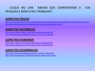       CLIQUE NO LINK  ABAIXO QUE CORRESPONDE A  SUA PESQUISA E BOM O SEU TRABALHO!ASPECTOS FÍSICOShttp://www.portalsaofrancisco.com.br/alfa/aspectos-geograficos/aspectos-geograficos-mato-grosso-do-sul.phphttp://www.brasilescola.com/brasil/aspectos-naturais-mato-grosso-sul.htmASPECTOS HISTÓRICOShttp://www.cnbbo2.org.br/index2.php?system=news&eid=294http://www.mte.gov.br/delegacias/ms/ms_historico_estado.pdfASPECTOS HUMANOShttp://www.cnbbo2.org.br/index2.php?system=news&eid=293http://www.cnbbo2.org.br/index2.php?system=news&eid=292ASPECTOS ECONÔMICOShttp://www.mte.gov.br/delegacias/ms/ms_historico_estado.pdfhttp://www.brasilescola.com/brasil/economia-mato-grosso-sul.htm