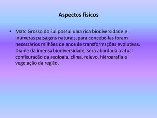 Aspectos físicosMato Grosso do Sul possui uma rica biodiversidade e inúmeras paisagens naturais, para concebê-las foram necessários milhões de anos de transformações evolutivas. Diante da imensa biodiversidade, será abordada a atual configuração da geologia, clima, relevo, hidrografia e vegetação da região. 