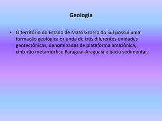 GeologiaO território do Estado de Mato Grosso do Sul possui uma formação geológica oriunda de três diferentes unidades geotectônicas, denominadas de plataforma amazônica, cinturão metamórfico Paraguai-Araguaia e bacia sedimentar. 
