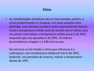 ClimaAs manifestações climáticas são as mais variadas, porém, o clima predominante é o tropical, com duas estações bem definidas, uma chuvosa (verão) e outra seca (inverno). Nesses locais a temperatura média varia de acordo com o relevo, pois nas partes mais baixas a temperatura média anual é de 26ºC, enquanto que nos planaltos é de 23ºC. Os índices pluviométricos chegam a 1.500 mm ao ano. No extremo sul do Estado o clima que influencia é o subtropical, com temperatura média em torno de 20ºC, podendo, nos períodos de inverno, reduzir a temperatura abaixo de 10ºC.