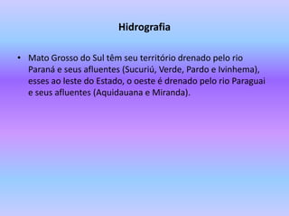 HidrografiaMato Grosso do Sul têm seu território drenado pelo rio Paraná e seus afluentes (Sucuriú, Verde, Pardo e Ivinhema), esses ao leste do Estado, o oeste é drenado pelo rio Paraguai e seus afluentes (Aquidauana e Miranda).