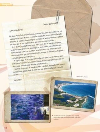 140140
ΕΕ Mar de Cancún.
ΕΕ Acuario en Cancún, Quintana Roo, ciudad
importante que se ha desarrollado gracias al
turismo.
	
Cancún, Quintana Roo
¿Cómo estás, Donají?
Me llamo Mario Pech. Vivo en Cancún, Quintana Roo, pero ahora estoy con mis
papás y mi hermano de visita en casa de mis abuelos, en un poblado llamado
Tihosuco, de construcciones antiguas, en medio de la selva. Venimos a la fiesta
del elote, que es una tradición en la que participa todo el pueblo.
A mi abuelo le gusta trabajar en la milpa, pero dice mi mamá que apenas
le alcanza para alimentarse, incluso pocas veces comen carne. Por eso los
hemos invitado a vivir con nosotros, pero no quieren irse porque les gusta
mucho su pueblo, que, como dice mi mamá, aunque es pequeño es muy bello
y lo habita gente muy trabajadora.
Mi papá trabaja en un restaurante de Cancún como jefe de meseros, pero
dice que no le alcanza lo que gana. Vivimos en una casa que compró con los
ahorros del Infonavit; está chiquita, pero es nuestra.
Los fines de semana mi mamá nos lleva a la playa, ¡es muy bonita!, espero
que algún día puedas venir. Te envío una foto del mar de Cancún y otra del
acuario.
Mario Pech
IVBloque
AB-GEO B4_114-147.indd 140 12/12/11 10:23
 