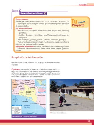 Recopilación de la información
Para la obtención de información, el grupo se dividió en cuatro
equipos:
El primero, con ayuda del maestro, ubicó el municipio de Pino-
tepa Nacional, identificó el relieve, el clima y la vegetación del
municipio. Después realizaron una visita a Corralero, localidad
costeña con población afro-oaxaqueña.
0 10 20 km
Tlacamama
Estancia
Grande
Santiago
Pinotepa
Nacional
Pinotepa
de Don Luis
Llano
Grande
Lo de Soto
Ixcapa
Jicayán
Tapextla
Armenta
Cortijos
Huazolotitlán
Corralero
Huaxpalatepec
Jamiltepec
Guerrero
Oaxaca
S i m b o l o g í a
16°
98°
16°30´
98°00´
16°00´
Zona urbana
Municipio de
Pinotepa Nacional
Otros municipios
de Oaxaca
Límite municipal
Límite estatal
Océano
Pacífico
Municipio de Pinotepa Nacional
Etapa 2
Desarrollo de actividades
TuProyecto
Formen equipos.
Decidanquétareaoactividadrealizarácadaunopararecopilarsuinformación.
Identifiquen los recursos y los tiempos que necesitarán para la realización
de las actividades.
Las tareas pueden ser:
•• Localización y búsqueda de información en mapas, libros, revistas y
periódicos.
•• Análisis de datos estadísticos y gráficas relacionados con las
preguntas:
¿Qué investigar?, ¿cómo?, ¿cuándo?, ¿dónde?, ¿con qué?, ¿para qué?
Visita la localidad donde se realiza la investigación para obtener informa-
ción directa a través de la observación.
Recopilenlainformación.Analícenla,compárenla,selecciónenlayorganícenla.
Comenten cómo representarla. Puede ser en tablas, mapas, gráficas o
carteles.
ΕΕ Pinotepa Nacional, Oaxaca.
177
Lección 4
AB-GEO B5_p.148-183.indd 177 12/12/11 10:27
 