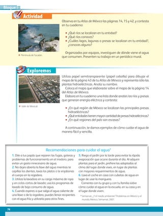 Actividad
Exploremos
Observa en tu Atlas de México las páginas 14, 15 y 42, y contesta
en tu cuaderno:
•• ¿Qué ríos se localizan en tu entidad?
•• ¿Qué ríos conoces?
•• ¿Cuáles lagos, lagunas o presas se localizan en tu entidad?,
¿conoces alguno?
Organizados por equipos, investiguen de dónde viene el agua
que consumen. Presenten su trabajo en un periódico mural.
ΕΕ Valle de Mexicali.
ΕΕ Península deYucatán.
Recomendaciones para cuidar el agua*
1. Dile a tus papás que reparen las fugas, goteras y
problemas de funcionamiento en el inodoro, para
evitar un gasto innecesario de agua.
2. No dejes abierta la llave del agua mientras te
cepillas los dientes, lavas los platos o te enjabonas
el cuerpo en la regadera.
3. Utiliza la lavadora en su carga máxima de ropa
y en ciclos cortos de lavado; usa los programas de
lavado de bajo consumo de agua.
4. Cuando esperes a que salga el agua caliente de
una llave o de la regadera, puedes llenar recipientes
con el agua fría y utilizarla para otros fines.
5. Riega el jardín por la tarde para evitar la rápida
evaporación que ocurre durante el día. Al adquirir
plantas para el jardín, prefiere las adaptadas al
clima del lugar donde vives, en lugar de plantas
con mayores requerimientos de agua.
6. Lava el coche en casa con cubetas de agua en
lugar de usar la manguera.
Comenta con tu grupo y con tu familia sobre
cómo cuidar el agua en la escuela, en su casa y en
el lugar donde viven.
* Semarnat, ¿Y el medio ambiente? Problemas en México y el
mundo, México, Semarnat, 2007.
Utiliza papel semitransparente (papel cebolla) para dibujar el
mapa de la página 43 de tu Atlas de México y representa sólo las
plantas hidroeléctricas. Anota su nombre.
Coloca el mapa que elaboraste sobre el mapa de la página 14
del Atlas de México.
Elabora en tu cuaderno una lista donde anotes los ríos y presas
que generan energía eléctrica y contesta:
•• ¿En qué región de México se localizan las principales presas
hidroeléctricas?
•• ¿Quéentidadestienenmayorcantidaddepresashidroeléctricas?
•• ¿En qué regiones del país son escasas?
A continuación, te damos ejemplos de cómo cuidar el agua de
manera fácil y sencilla.
74
IIBloque
AB-GEO B2_p.42-83.indd 74 12/12/11 10:54
 