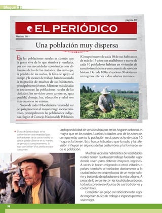 ΕΕ El uso de la tecnología se ha
convertido en una necesidad para
los habitantes de las zonas rurales, lo
que se puede observar en su manera
de pensar, su comportamiento, la
ropa que utilizan y los productos que
consumen.
La disponibilidad de servicios básicos en los hogares urbanos es
mayor que en los rurales. La electricidad es uno de los servicios
con que más cuenta la población rural, pues ocho de cada 10
hogares la tienen. Esto ha contribuido a que la radio y la tele-
visión influyan en algunas de las costumbres y la forma de ser
de la población.
Muchas veces los habitantes de localidades
rurales tienen que buscar trabajo fuera del lugar
donde viven para obtener mayores ingresos.
A veces lo hacen migrando a otros estados o
países; también se trasladan diariamente a la
ciudad más cercana en busca de un mejor sala-
rio y tratando de adaptarse a la vida urbana. A
pesardelacercaníaconlaslocalidadesurbanas,
todavía conservan algunas de sus tradiciones y
costumbres.
Comentenengruposielabandonodellugar
deorigenenbuscadetrabajoeingresospermite
vivir mejor.
Una población muy dispersa
página 10
México, 2011
En las poblaciones rurales es común que
la gente viva de lo que siembra y recolecta,
por eso sus necesidades económicas son di-
ferentes de las de las ciudades. Sin embargo,
la pérdida de los suelos, la falta de apoyo al
campo y la escasez de trabajo han ocasionado
la migración de muchos de sus habitantes,
principalmente jóvenes. Mientras más alejadas
se encuentran las poblaciones rurales de las
ciudades, los servicios como carreteras, agua
potable, drenaje, luz, educación y salud son
más escasos o no existen.
Nueve de cada 10 localidades rurales del sur
del país presentan el mayor rezago socioeconó-
mico, principalmente las poblaciones indíge-
nas. Según el Consejo Nacional de Población
(Conapo) nueve de cada 10 de sus habitantes
de más de 15 años son analfabetos y nueve de
cada 10 pobladores habitan en viviendas de
tamaño insuficiente y con carencia de servicios
básicos. De cada 100 trabajadores 96 obtienen
un ingreso inferior a dos salarios mínimos.
EL PERIÓDICO
IIIBloque
98
AB-GEO B3_p.84-113.indd 98 12/12/11 10:17
 