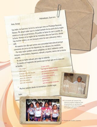 106
ΕΕ En el estado de Guerrero hay
distintos pueblos indígenas que,
de generación en generación,
aprenden a hacer artesanías, como
los huipiles amuzgos.
ΕΕ Mujeres de Acatlán, Guerrero.
	
Malinaltepec, Guerrero
Hola, Donají:
Soy Italivi, de Guerrero. Leí en tu carta que vives en Pinotepa Nacional,
Oaxaca. Me alegró saber que tu ciudad también forma parte de la región
mixteca a la que yo pertenezco. Mi pueblo se llama Uu savi o pueblo de
la lluvia. Vivimos en la región de las montañas altas de Guerrero, donde
hay muchas nubes y se ven bosques entre los que cultivamos maíz y
café.
Mi maestra nos dijo que somos una comunidad intercultural porque
convivimos de cerca con los tlapanecas, los nahuas y los mestizos.
Por esta razón también somos políglotas, es decir, hablamos varias
lenguas, como mixteco, tlapaneco, náhuatl y español, dentro de la misma
escuela.
Yo casi no hablo náhuatl, pero algo le entiendo.
Te mando un fragmento del poema que se leyó ayer en la cena con
mi familia.
Muchos saludos desde mi montañoso y bonito lugar.
Italivi
Cha cuuyo
Lo que somos
Cha cuuyo
Cuñuyo, io cu’ee cuu’chi,
cha materia cuuyo
ñani cha naduichi;
do’o cha saxinio
do’o dii recuerduyo.
tan frágil es nuestro cuerpo,
que siendo materia humana
se convierte en nada,
e inmortales nuestros
pensamientos
ay de éstos
que sólo quedan recuerdos.
AB-GEO B3_p.84-113.indd 106 12/12/11 10:18
 