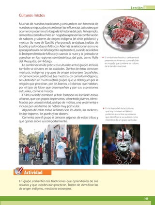 Actividad
Culturas mixtas
Muchas de nuestras tradiciones y costumbres son herencia de
nuestros antepasados y combinan las influencias culturales que
ocurrieronyocurrenalolargodelahistoriadelpaís.Porejemplo,
alimentos como los chiles en nogada expresan la combinación
de sabores y saberes de origen indígena (el chile poblano) y
mestizo (la nuez de Castilla y la granada andaluza, traídas de
España y cultivadas en México). Además se relacionan con una
épocaparticulardelaño(agosto-septiembre),cuandosecelebra
la Independencia de México y cuando la nuez y la granada se
cosechan en las regiones semidesérticas del país, como Valle
del Mezquital, en Hidalgo.
La combinación de prácticas culturales entre grupos étnicos
también se observa en las ciudades. Dentro de éstas conviven
mestizos, indígenas y grupos de origen extranjero (españoles,
afroamericanos,asiáticos).Losmestizos,asícomolosindígenas,
se subdividen en muchos otros grupos que se distinguen por la
religión que practican, por los barrios o colonias que habitan,
por el tipo de labor que desempeñan y por sus expresiones
culturales, como la música.
En las ciudades también se han formado las llamadas tribus
urbanas,quesongruposdepersonas,sobretodojóvenes,identi­
ficados por una actividad, un tipo de música, una vestimenta e
incluso por una forma de hablar muy particular.
Algunas de estas tribus urbanas son los darks, los rockeros,
los hip-hoperos, los punks y los skaters.
Comenta con el grupo si conoces algunas de estas tribus y
qué opinas sobre su comportamiento.
ΕΕ En la diversidad de las culturas
que hoy conviven en México
podemos encontrar expresiones
que identifican a sus autores como
miembros de un grupo particular.
ΕΕ El simbolismo histórico también está
presente en alimentos como el chile
en nogada, que contiene los colores
de la bandera nacional.
En grupo comenten las tradiciones que aprendieron de sus
abuelos y que ustedes aún practican. Traten de identificar las
de origen indígena, mestizo o extranjero.
Lección 4
109
AB-GEO B3_p.84-113.indd 109 12/12/11 10:18
 