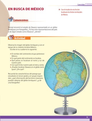 Actividad
Donají encontró el estado de Oaxaca representado en un globo
terráqueo y en fotografías. ¿Tú has visto representaciones del país
o de algún estado como Oaxaca?, ¿dónde?
EN BUSCA DE MÉXICO ❖❖ Con el estudio de esta lección
localizarás los límites territoriales
de México.
Comencemos
Observa la imagen del globo terráqueo y con el
apoyo de tu maestro localiza México.
Escribe en tu cuaderno lo siguiente:
•• El nombre del continente al que pertenece
México.
•• En qué parte del continente se localiza.
•• Qué países se localizan al norte y sur de
nuestro país.
•• Con qué limita nuestro país al este y oeste.
•• ¿Puedes localizar Oaxaca en el globo terrá-
queo? ¿Por qué?
Recuerda las características del paisaje que
estudiaste en tercer grado y en grupo respon-
dan: ¿qué información del territorio mexicano
pueden obtener del globo terráqueo?, ¿y de
una fotografía?
11
Lección 1
AB-GEO B1_p. 1-41.indd 11 12/12/11 10:13
 
