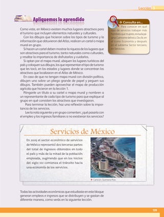Apliquemos lo aprendido
Servicios de México
En 2005 el sector económico de servicios
de México representó dos terceras partes
del total de ingresos obtenidos en todo
el país y más de la mitad de la población
empleada, sugiriendo que en los inicios
del siglo xxi comienza el tránsito hacia
una economía de los servicios.
Como viste, en México existen muchos lugares atractivos para
el turismo que incluyen elementos naturales y culturales.
Con los dibujos que hicieron sobre los tipos de turismo y la
información que obtuvieron del Atlas, realicen un cartel o mapa
mural en grupo.
Si hacen un cartel deben mostrar la riqueza de los lugares que
son atractivos para el turismo, tanto naturales como culturales,
y resaltar la importancia de disfrutarlos y cuidarlos.
Si optan por el mapa mural, ubiquen los lugares turísticos del
paísycoloquensusdibujos,losquerepresentaneltipodeturismo
que les tocó, en los estados y lugares donde se concentran los
atractivos que localizaron en el Atlas de México.
En caso de que no tengan mapa mural con división política,
dibujen uno sobre un pliego grande de papel y peguen sus
dibujos. También pueden aprovechar el mapa de producción
agrícola que hicieron en la lección 1.
Pónganle un título a su cartel o mapa mural y nombren a
un representante de cada tipo de turismo para que explique al
grupo en qué consisten los atractivos que investigaron.
Para terminar la lección, haz una reflexión sobre la impor-
tancia de los servicios.
Leelanotasiguienteyengrupocomenten:¿quépasaríacon
el empleo y los ingresos familiares si no existieran los servicios?
✥ Consulta en...
Para conocer en qué
tipo de servicios trabajan más
hombresquemujeres,revisalapá-
ginaCuéntamedelinegi.Daclicen
el icono Economía y después
en el subtema Sector terciario,
en Servicios.
Todaslasactividadeseconómicasqueestudiasteenestebloque
generan empleos e ingresos que se distribuyen y se gastan de
diferente manera, como verás en la siguiente lección.
ΕΕ Cancún, Quintana Roo.
139
Lección 3
AB-GEO B4_114-147.indd 139 12/12/11 10:23
 