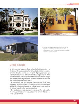 Mi casa es tu casa
La vivienda es el lugar en el que la familia habita, convive y se
desarrolla. De acuerdo con la Constitución, todos los mexicanos
tenemos derecho a tener una vivienda digna y decorosa que
propicie la integración familiar, contribuya a generar un clima
favorable para la población en edad escolar, reduzca los riesgos
que afectan la salud, y facilite el acceso a sistemas de informa-
ción y entretenimiento modernos.
La población que no cuenta con energía eléctrica, agua
entubada, sanitario y espacio suficiente, carece de una buena
calidad de vida. Además, esto contribuye a que el aprendizaje
de los menores de edad sea menos eficaz.
De las tres viviendas que se muestran en las fotografías
de arriba, ¿cuáles consideras que tienen los servicios básicos de
agua, luz y drenaje?
ΕΕ Para cubrir algunas de nuestras necesidades básicas
requerimos una vivienda que tenga los servicios
indispensables, como energía eléctrica, agua entubada,
sanitarios y espacio suficiente.
153
Lección 1
AB-GEO B5_p.148-183.indd 153 12/12/11 10:26
 