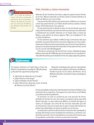 Exploremos
En equipo, observen el mapa Islas y mares de
México, localizado en la página 186 del anexo,
y discutan las siguientes preguntas:
•• ¿Qué islas se observan en el mapa?
•• ¿Qué litoral es más largo?
•• ¿Qué entidades tienen litoral?
•• ¿Qué diferencias observan entre el litoral
de Veracruz y el de Jalisco?
Después,investiguenporquésonimportantes
los océanos que rodean el territorio de México.
Pueden buscar en los Libros del Rincón, de la
BibliotecaEscolar.Comentenloqueinvestigaron
en grupo.
✥ Un dato interesante
En el Golfo de California
existen 244 islas consideradas
patrimonio de la humanidad y
habitan 90 especies de peces
que son exclusivas de México,
por ejemplo, el pez marlín y el
totoaba.
Islas, litorales y mares mexicanos
Además de las fronteras terrestres, algunos países tienen límites
en el mar. México extiende sus límites sobre el océano Pacífico, el
Golfo de México y el mar Caribe.
Las porciones del océano que pertenecen a México se conocen
como mar patrimonial y se miden desde la línea costera o litoral,
hasta 370.4 kilómetros mar adentro.
El mar patrimonial se divide en dos: el mar territorial, que es el
más próximo al litoral, y la zona económica exclusiva. Su extensión
y distribución las puedes observar en el mapa Islas y mares de
México, que está en el anexo, página 186, y en la página 21 de
tu Atlas de México.
En los océanos que rodean a México hay numerosas islas que
también son parte del territorio nacional. Algunas son muy impor-
tantes por la fauna marina que poseen, por el turismo que atraen y
porque su localización permite extender el mar patrimonial, como
ocurre con las islas Revillagigedo.
Una isla es una porción de tierra firme o rocas, rodeada de agua.
Méxicotienemásde3000islasqueseencuentranensumarpatrimo-
nial,ademásdelasqueselocalizanenlosríos,lagos,lagunasypresas.
En las actividades anteriores identificaste los límites de México y la
extensión de su superficie. Ese espacio es su territorio, en él habita
y se desenvuelve la población.
El territorio no sólo se conforma por una porción de tierra,
también lo forman los ríos, los mares y el espacio aéreo que está
dentro del país. Lo que indica que México es dueño del agua, el
suelo y el subsuelo, así como de los recursos naturales que ahí
se encuentran. Ésta es la razón por la que a través del tiempo los
países han defendido con tanto empeño sus territorios.
La extensión y la forma del territorio mexicano han cambiado a
lo largo del tiempo como resultado de invasiones y conflictos con
distintas naciones. Esto lo estudiarás en tus clases de historia, que
te ayudarán a entender su forma y extensión actuales.
14
IBloque
AB-GEO B1_p. 1-41.indd 14 12/12/11 10:13
 
